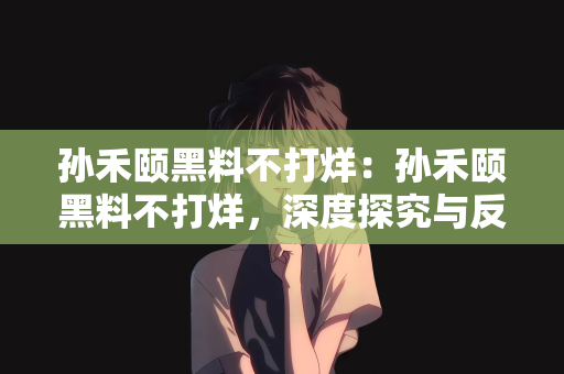 孙禾颐黑料不打烊：孙禾颐黑料不打烊，深度探究与反思