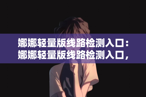 娜娜轻量版线路检测入口：娜娜轻量版线路检测入口，便捷的网络连接体验