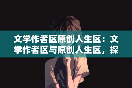 文学作者区原创人生区：文学作者区与原创人生区，探索文学与原创的力量