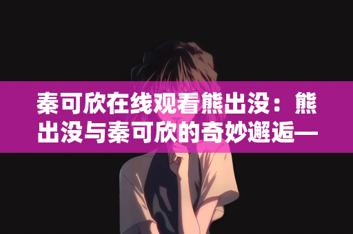 秦可欣在线观看熊出没：熊出没与秦可欣的奇妙邂逅—在线观看的乐趣