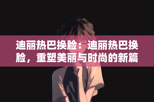 迪丽热巴换脸：迪丽热巴换脸，重塑美丽与时尚的新篇章
