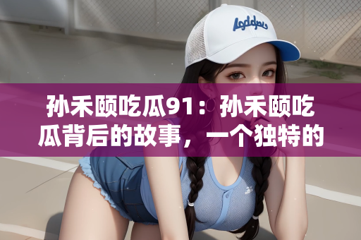 孙禾颐吃瓜91：孙禾颐吃瓜背后的故事，一个独特的视角解读数字91