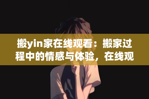 搬yin家在线观看：搬家过程中的情感与体验，在线观看的视角