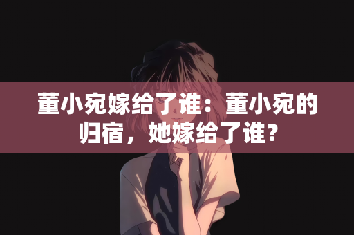 董小宛嫁给了谁：董小宛的归宿，她嫁给了谁？