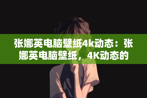 张娜英电脑壁纸4k动态：张娜英电脑壁纸，4K动态的视觉盛宴