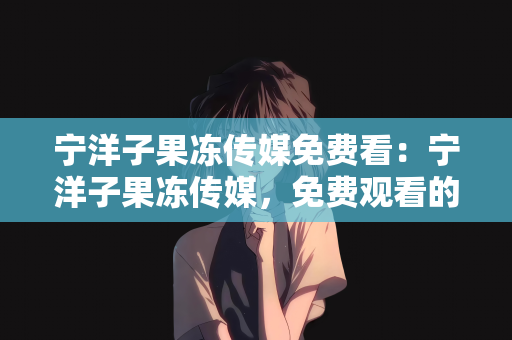 宁洋子果冻传媒免费看：宁洋子果冻传媒，免费观看的娱乐新风尚