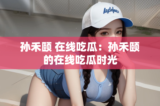 孙禾颐 在线吃瓜：孙禾颐的在线吃瓜时光