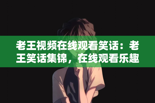 老王视频在线观看笑话：老王笑话集锦，在线观看乐趣无穷