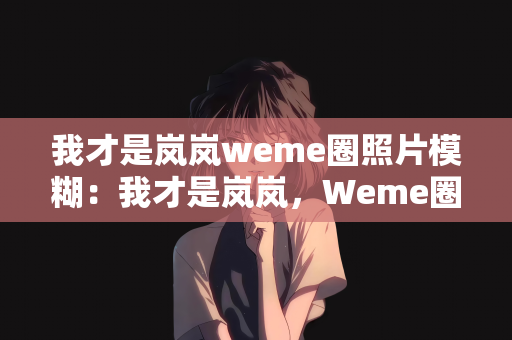 我才是岚岚weme圈照片模糊：我才是岚岚，Weme圈中的模糊照片背后的故事