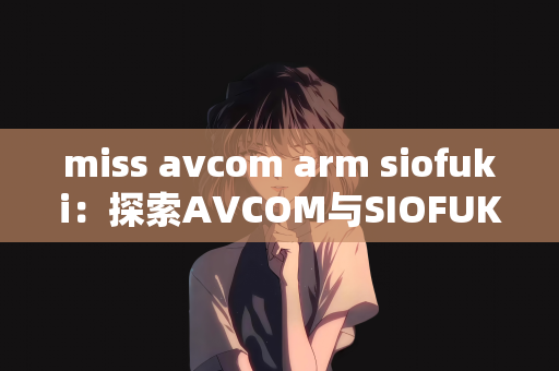 miss avcom arm siofuki：探索AVCOM与SIOFUKI的联动，ARM与MISS的魅力展现
