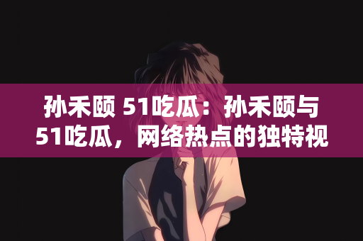 孙禾颐 51吃瓜：孙禾颐与51吃瓜，网络热点的独特视角