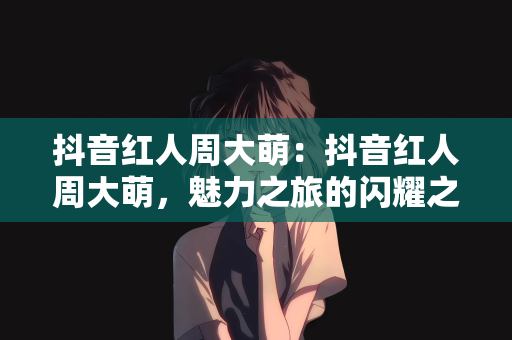 抖音红人周大萌：抖音红人周大萌，魅力之旅的闪耀之星