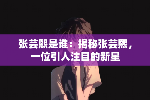 张芸熙是谁：揭秘张芸熙，一位引人注目的新星