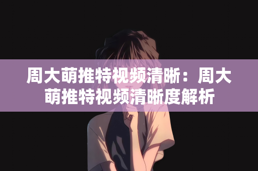 周大萌推特视频清晰：周大萌推特视频清晰度解析