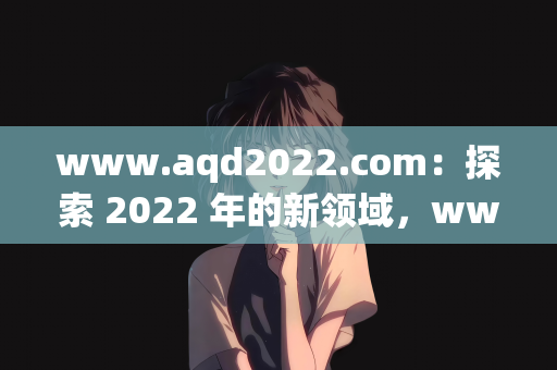 www.aqd2022.com：探索 2022 年的新领域，www.aqd2022.com