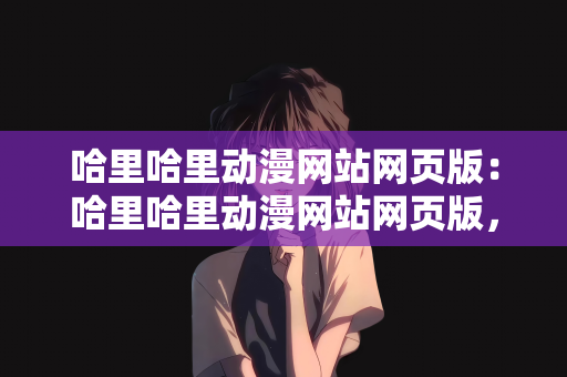 哈里哈里动漫网站网页版：哈里哈里动漫网站网页版，探索二次元世界的门户