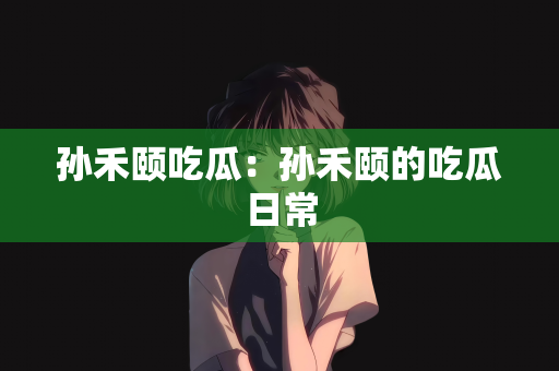 孙禾颐吃瓜：孙禾颐的吃瓜日常