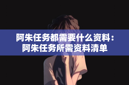 阿朱任务都需要什么资料：阿朱任务所需资料清单