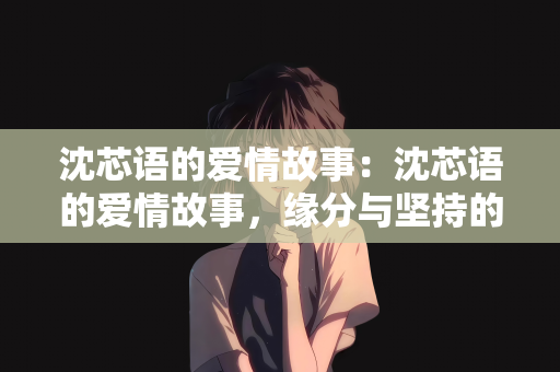 沈芯语的爱情故事：沈芯语的爱情故事，缘分与坚持的交织