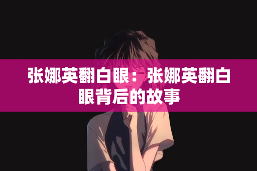 张娜英翻白眼：张娜英翻白眼背后的故事