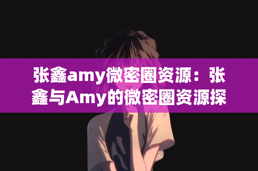 张鑫amy微密圈资源：张鑫与Amy的微密圈资源探索之旅