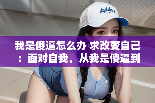 我是傻逼怎么办 求改变自己：面对自我，从我是傻逼到成长的蜕变
