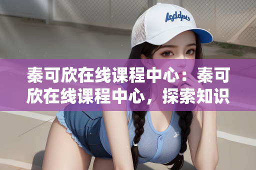 秦可欣在线课程中心：秦可欣在线课程中心，探索知识的新天地