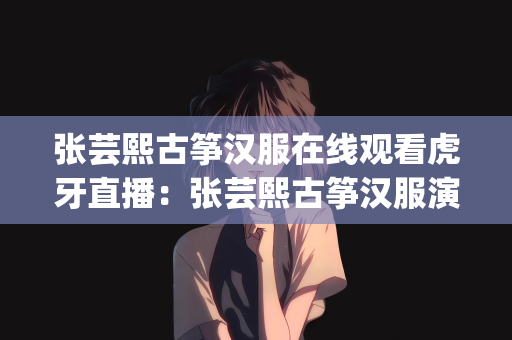 张芸熙古筝汉服在线观看虎牙直播：张芸熙古筝汉服演绎，虎牙直播的璀璨文化盛宴