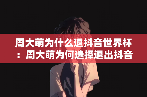 周大萌为什么退抖音世界杯：周大萌为何选择退出抖音世界杯