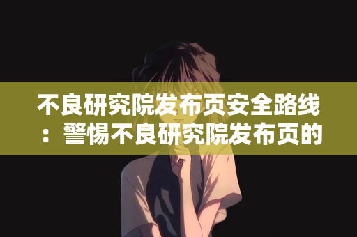 不良研究院发布页安全路线：警惕不良研究院发布页的安全风险与应对策略
