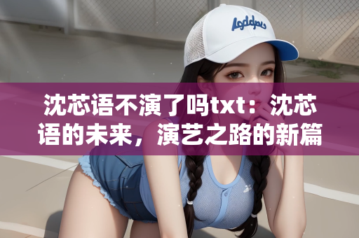 沈芯语不演了吗txt：沈芯语的未来，演艺之路的新篇章