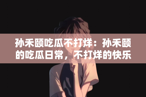 孙禾颐吃瓜不打烊：孙禾颐的吃瓜日常，不打烊的快乐时光