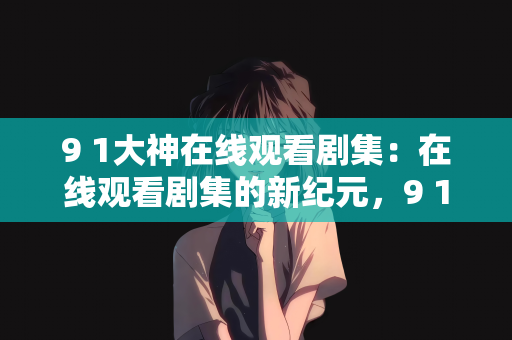 9 1大神在线观看剧集：在线观看剧集的新纪元，9 1大神引领潮流