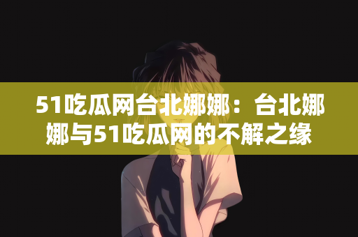 51吃瓜网台北娜娜：台北娜娜与51吃瓜网的不解之缘