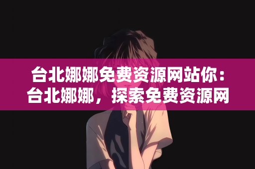 台北娜娜免费资源网站你：台北娜娜，探索免费资源网站的魅力
