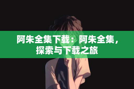 阿朱全集下载：阿朱全集，探索与下载之旅