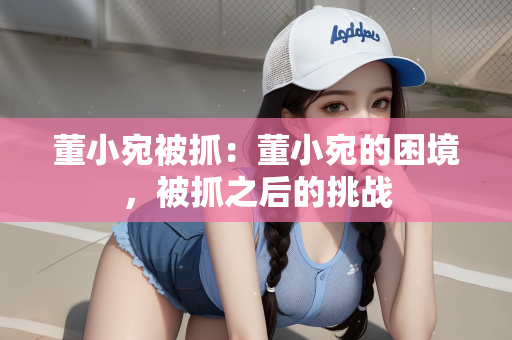 董小宛被抓：董小宛的困境，被抓之后的挑战