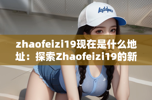 zhaofeizi19现在是什么地址：探索Zhaofeizi19的新地址