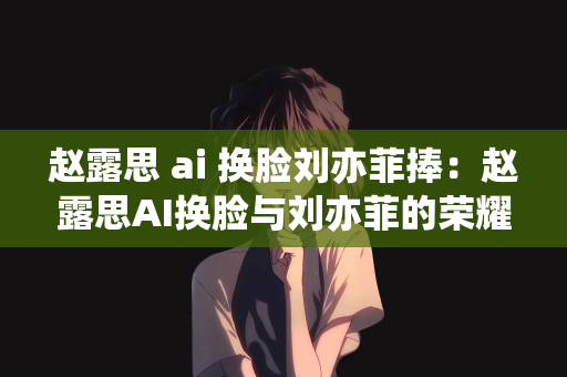 赵露思 ai 换脸刘亦菲捧：赵露思AI换脸与刘亦菲的荣耀捧星之路