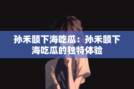 孙禾颐下海吃瓜：孙禾颐下海吃瓜的独特体验