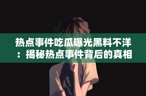 热点事件吃瓜曝光黑料不洋：揭秘热点事件背后的真相，从吃瓜到曝光黑料，拒绝盲目跟风不盲从