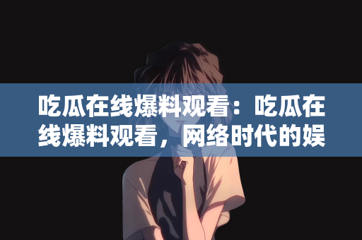 吃瓜在线爆料观看：吃瓜在线爆料观看，网络时代的娱乐新风尚