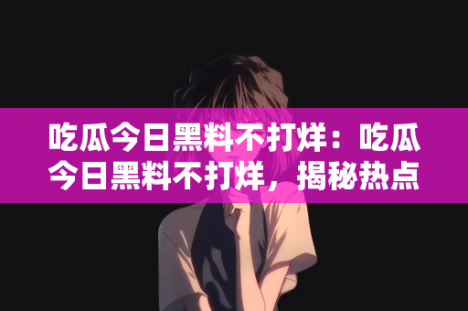 吃瓜今日黑料不打烊：吃瓜今日黑料不打烊，揭秘热点背后的故事