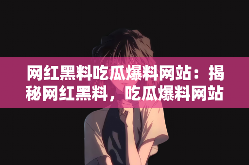 网红黑料吃瓜爆料网站：揭秘网红黑料，吃瓜爆料网站的前世今生