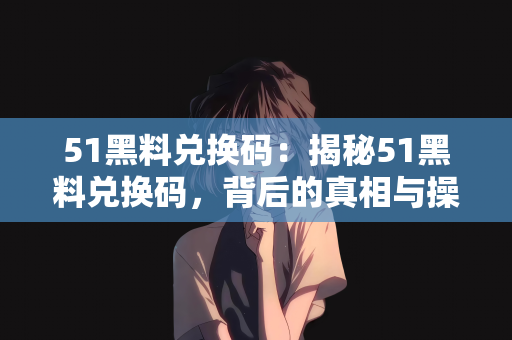 51黑料兑换码：揭秘51黑料兑换码，背后的真相与操作指南