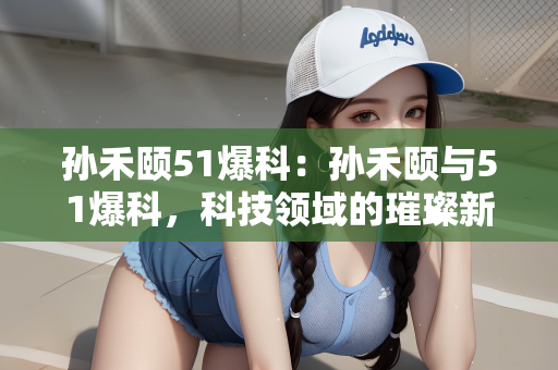 孙禾颐51爆科：孙禾颐与51爆科，科技领域的璀璨新星