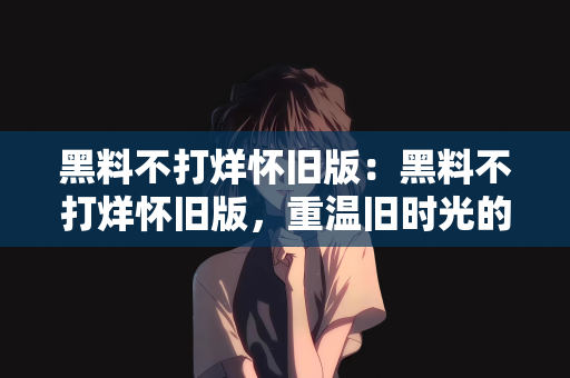 黑料不打烊怀旧版：黑料不打烊怀旧版，重温旧时光的美好记忆