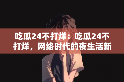 吃瓜24不打烊：吃瓜24不打烊，网络时代的夜生活新风尚