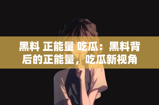 黑料 正能量 吃瓜：黑料背后的正能量，吃瓜新视角