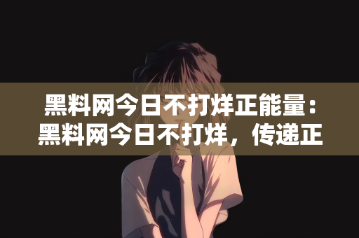 黑料网今日不打烊正能量：黑料网今日不打烊，传递正能量的力量